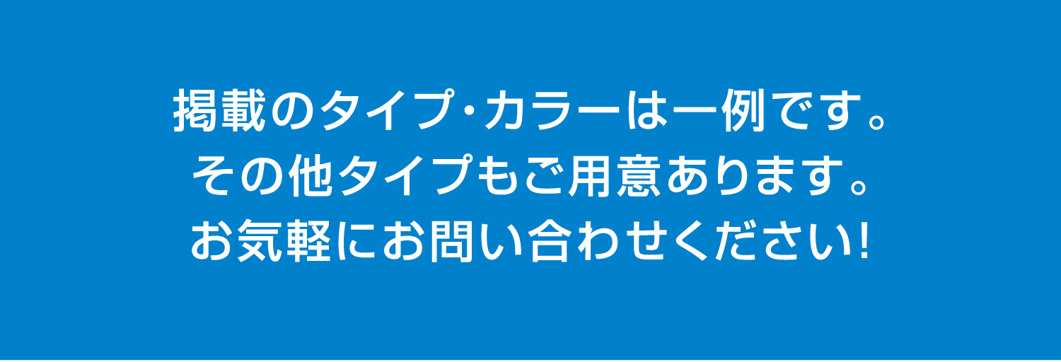掲載のタイプ・カラーは一例です。その他タイプもご用意あります。お気軽にお問い合わせください！