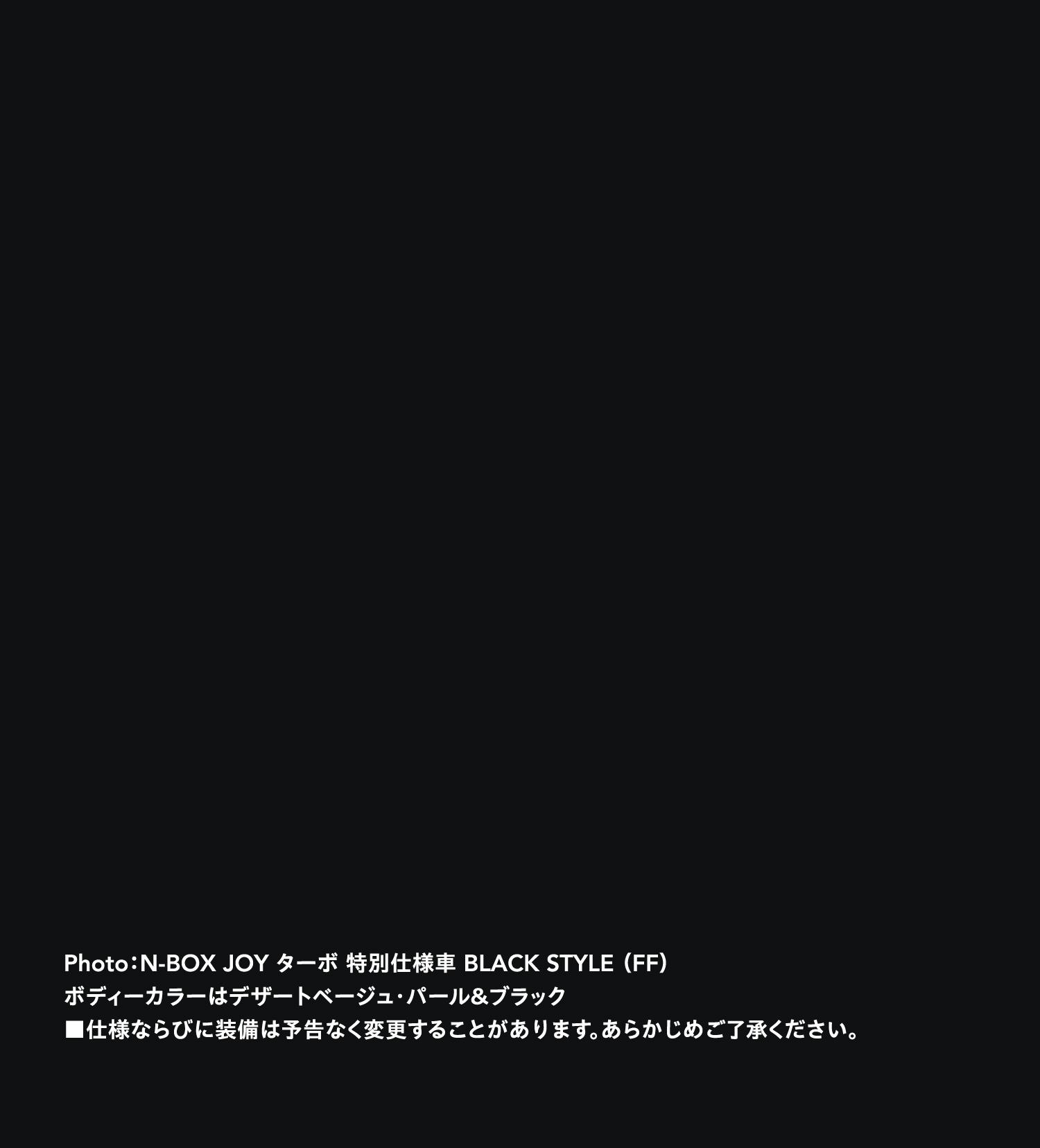 NEW N-BOX JOY ターボ 特別仕様車　BLACK STYLE（FF）　ボディーカラーはデザートベージュ・パール＆ブラック　■仕様ならびに装備は予告なく変更することがあります。あらかじめご了承ください。