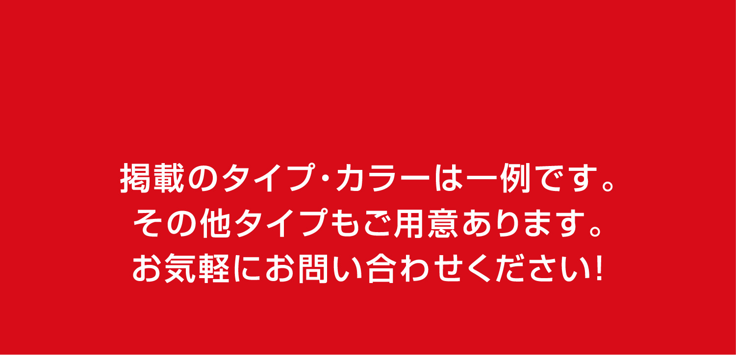 掲載のタイプ・カラーは一例です。その他タイプもご用意あります。お気軽にお問い合わせください！