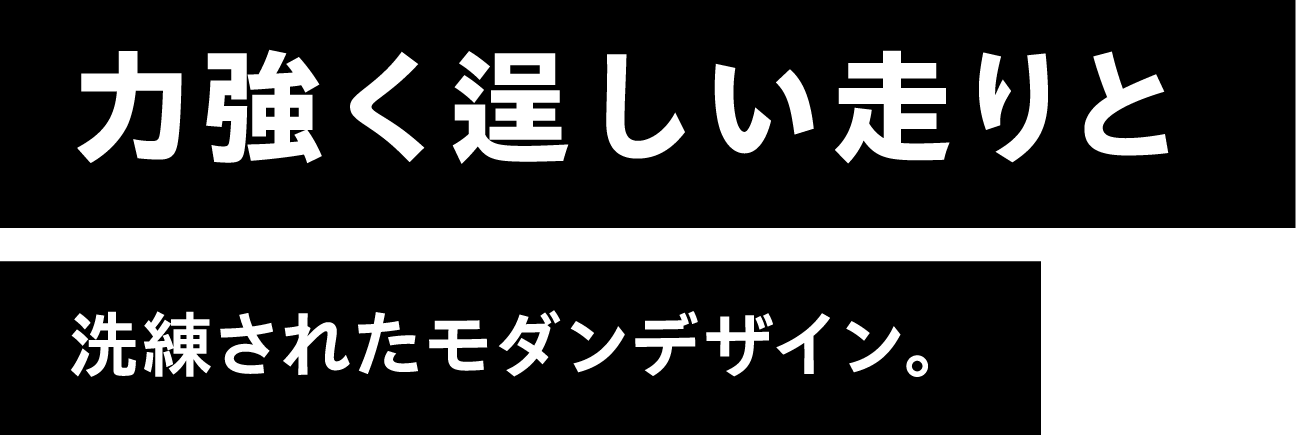 力強く逞しい走りと洗練されたモダンデザイン。